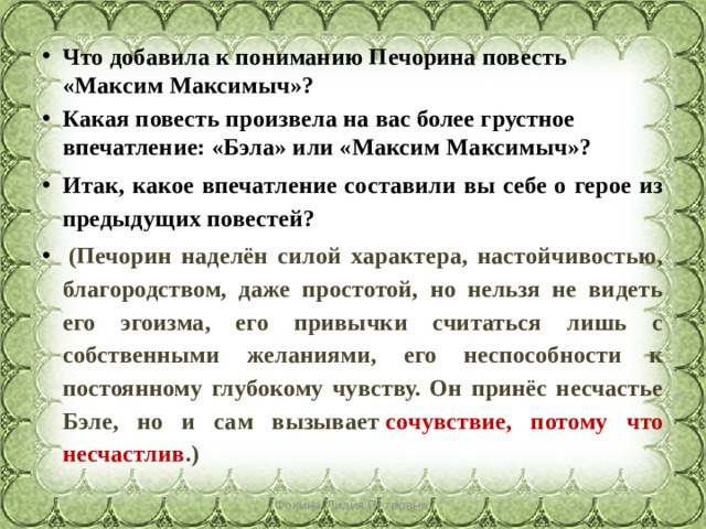 Что   добавила к пониманию Печорина повесть «Максим Максимыч»? Какая повесть произвела на вас более грустное впечатление: «Бэла» или «Максим Максимыч»? Итак, какое впечатление составили вы себе о герое из предыдущих повестей?   (Печорин наделён силой характера, настойчивостью, благородством, даже простотой, но нельзя не видеть его эгоизма, его привычки считаться лишь с собственными желаниями, его неспособности к постоянному глубокому чувству. Он принёс несчастье Бэле, но и сам вызывает  сочувствие, потому что несчастлив .) Фокина Лидия Петровна 