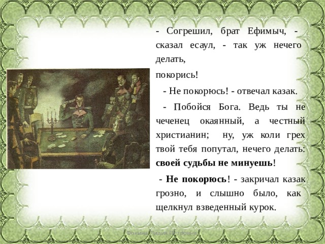 - Согрешил, брат Ефимыч, - сказал есаул, - так уж нечего делать, покорись!  - Не покорюсь! - отвечал казак.  - Побойся Бога. Ведь ты не чеченец окаянный, а честный христианин; ну,  уж коли грех твой тебя попутал, нечего делать: своей судьбы не минуешь !  - Не покорюсь ! - закричал казак грозно, и слышно было, как щелкнул  взведенный курок. Фокина Лидия Петровна 