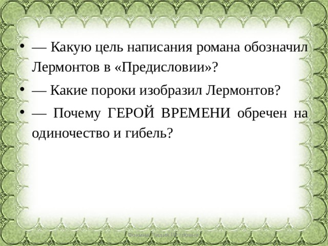 — Какую цель написания романа обозначил Лермонтов в «Предисловии»? — Какие пороки изобразил Лермонтов? — Почему ГЕРОЙ ВРЕМЕНИ обречен на одиночество и гибель? Фокина Лидия Петровна 