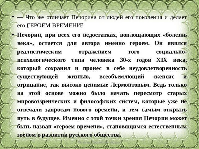 — Что же отличает Печорина от людей его поколения и делает его ГЕРОЕМ ВРЕМЕНИ? Печорин, при всех его недостатках, воплощающих «болезнь века», остается для автора именно героем. Он явился реалистическим отражением того социально-психологического типа человека 30-х годов XIX века, который сохранил и пронес в себе неудовлетворенность существующей жизнью, всеобъемлющий скепсис и отрицание, так высоко ценимые Лермонтовым. Ведь только на этой основе можно было начать пересмотр старых мировоззренческих и философских систем, которые уже не отвечали запросам нового времени, и тем самым открыть путь в будущее. Именно с этой точки зрения Печорин может быть назван «героем времени», становящимся естественным звеном в развитии русского общества. Фокина Лидия Петровна 