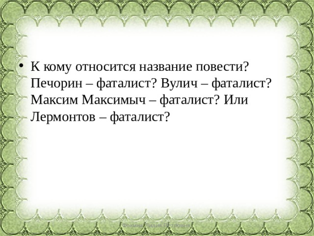 К кому относится название повести? Печорин – фаталист? Вулич – фаталист? Максим Максимыч – фаталист? Или Лермонтов – фаталист? Фокина Лидия Петровна 