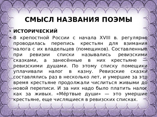  СМЫСЛ НАЗВАНИЯ ПОЭМЫ ИСТОРИЧЕСКИЙ В крепостной России с начала XVIII в. регулярно проводилась перепись крестьян для взимания налога с их владельцев (поме­щиков). Составленные при ревизии списки назывались ревиз­скими сказками, а занесённые в них крестьяне — ревизскими душами. По этому списку помещики уплачивали налог в казну. Ревизские сказки составлялись раз в несколько лет, и умершие за это время крестьяне продолжали числиться живыми до но­вой переписи. И за них надо было платить налог как за живых. «Мёртвые души» — это умершие крестьяне, еще числящиеся в ревизских списках. Фокина Лидия Петровна 