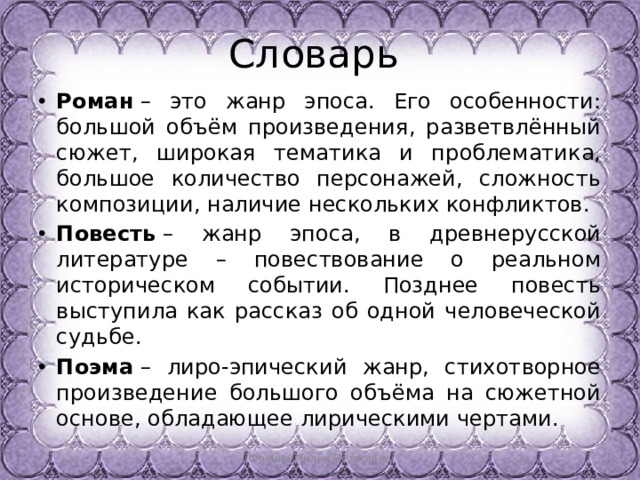 Словарь Роман  – это жанр эпоса. Его особенности: большой объём произведения, разветвлённый сюжет, широкая тематика и проблематика, большое количество персонажей, сложность композиции, наличие нескольких конфликтов. Повесть  – жанр эпоса, в древнерусской литературе – повествование о реальном историческом событии. Позднее повесть выступила как рассказ об одной человеческой судьбе. Поэма  – лиро-эпический жанр, стихотворное произведение большого объёма на сюжетной основе, обладающее лирическими чертами. Фокина Лидия Петровна 