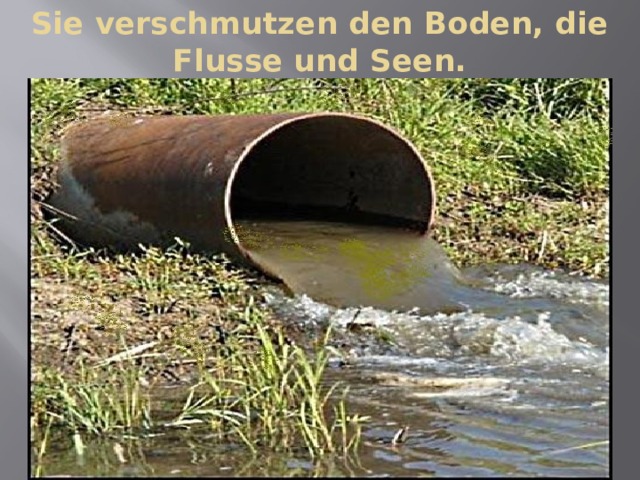 Sie verschmutzen den Boden, die Flusse und Seen. 