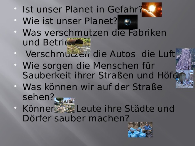 Ist unser Planet in Gefahr? Wie ist unser Planet? Was verschmutzen die Fabriken und Betriebe?  Verschmutzen die Autos die Luft? Wie sorgen die Menschen für Sauberkeit ihrer Straßen und Höfe? Was können wir auf der Straße sehen? Können die Leute ihre Städte und Dörfer sauber machen? 