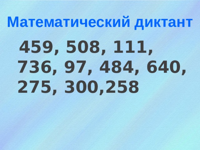 Математический диктант  459, 508, 111, 736, 97, 484, 640, 275, 300,258
