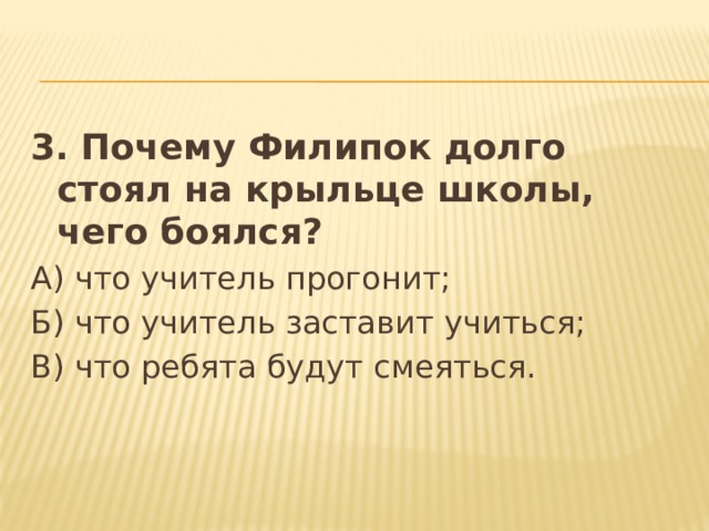 3. Почему Филипок долго стоял на крыльце школы, чего боялся? А) что учитель прогонит; Б) что учитель заставит учиться; В) что ребята будут смеяться. 