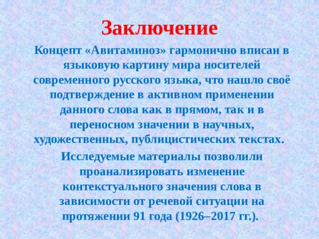 Заключение Концепт «Авитаминоз» гармонично вписан в языковую картину мира носителей современного русского языка, что нашло своё подтверждение в активном применении данного слова как в прямом, так и в переносном значении в научных, художественных, публицистических текстах. Исследуемые материалы позволили проанализировать изменение контекстуального значения слова в зависимости от речевой ситуации на протяжении 91 года (1926–2017 гг.). 