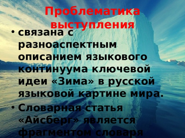 Проблематика выступления связана с разноаспектным описанием языкового континуума ключевой идеи «Зима» в русской языковой картине мира. Словарная статья «Айсберг» является фрагментом словаря концепта «Зима». 