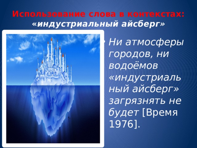 Использование слова в контекстах: « индустриальный айсберг» Ни атмосферы городов, ни водоёмов «индустриальный айсберг» загрязнять не будет [Время 1976]. 