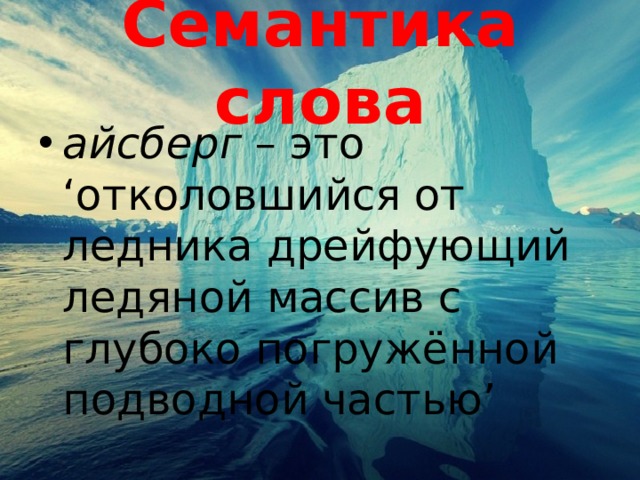 Семантика слова айсберг – это ‘отколовшийся от ледника дрейфующий ледяной массив с глубоко погружённой подводной частью’ 