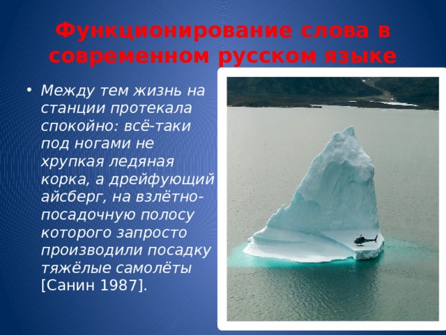 Функционирование слова в современном русском языке Между тем жизнь на станции протекала спокойно: всё-таки под ногами не хрупкая ледяная корка, а дрейфующий айсберг, на взлётно-посадочную полосу которого запросто производили посадку тяжёлые самолёты [Санин 1987]. 