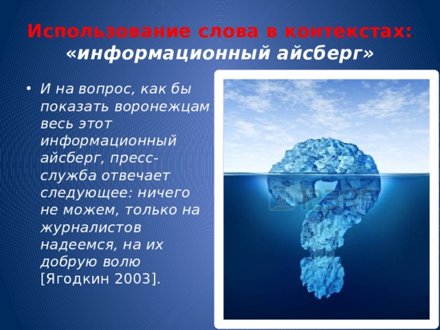 Использование слова в контекстах: « информационный айсберг» И на вопрос, как бы показать воронежцам весь этот информационный айсберг, пресс-служба отвечает следующее: ничего не можем, только на журналистов надеемся, на их добрую волю [Ягодкин 2003]. 