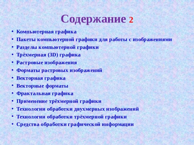 Содержание  Компьютерная графика Пакеты компьютерной графики для работы с изображениями Разделы компьютерной графики Трёхмерная (3D) графика Растровые изображения Форматы растровых изображений Векторная графика Векторные форматы Фрактальная графика Применение трёхмерной графики Технологии обработки двухмерных изображений Технологии обработки трёхмерной графики Средства обработки графической информации 