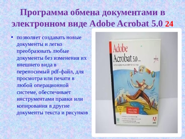 Программа обмена документами в электронном виде Adobe Acrobat 5.0 24  позволяет создавать новые документы и легко преобразовать любые документы без изменения их внешнего вида в переносимый pdf-файл, для просмотра или печати в любой операционной системе, обеспечивает инструментами правки или копирования в другие документы текста и рисунков 