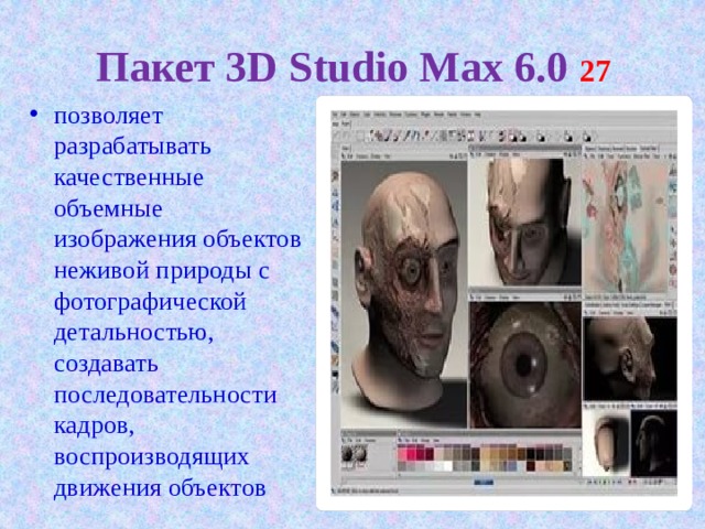 Пакет 3D Studio Max 6.0 27 позволяет разрабатывать качественные объемные изображения объектов неживой природы с фотографической детальностью, создавать последовательности кадров, воспроизводящих движения объектов 