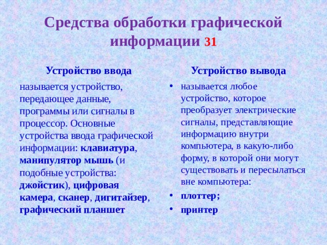 Средства обработки графической информации 31 Устройство ввода Устройство вывода называется устройство, передающее данные, программы или сигналы в процессор. Основные устройства ввода графической информации: клавиатура , манипулятор мышь (и подобные устройства: джойстик ), цифровая камера , сканер , дигитайзер , графический планшет называется любое устройство, которое преобразует электрические сигналы, представляющие информацию внутри компьютера, в какую-либо форму, в которой они могут существовать и пересылаться вне компьютера: плоттер; принтер 