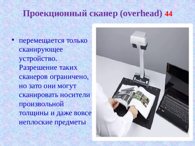 Проекционный сканер (overhead) 44   перемещается только сканирующее устройство. Разрешение таких сканеров ограничено, но зато они могут сканировать носители произвольной толщины и даже вовсе неплоские предметы 