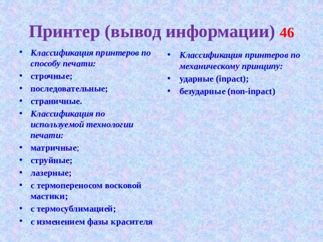 Принтер (вывод информации) 46 Классификация принтеров по способу печати: строчные; последовательные; страничные. Классификация по используемой технологии печати: матричные ; струйные; лазерные; с термопереносом восковой мастики; с термосублимацией; с изменением фазы красителя  Классификация принтеров по механическому принципу: ударные (inpact); безударные (non-inpact)  