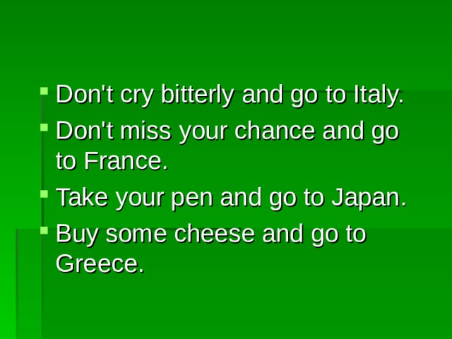 Don't cry bitterly and go to Italy. Don't miss your chance and go to France. Take your pen and go to Japan. Buy some cheese and go to Greece.  