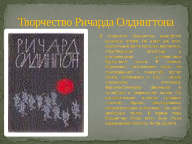 Творчество Ричарда Олдингтона В творчестве Олдингтона выделяется несколько этапов. Он начал как поэт, недовольный филистерскими прописями, стихотворными штампами и риторическими условностями буржуазной поэзии. В поисках обновления поэтического языка он присоединился к замкнутой группе поэтов, положивших в 1912 г. начало имажинизму – эстетскому формалистическому движению в английской и американской поэзии. Он исключительное значение придавал «чистому образу», фиксирующему непосредственное впечатление. Он писал свободным стихом. В первые годы Олдингтону ближе всего были стихи американской поэтессы Хилды Дулитл. 