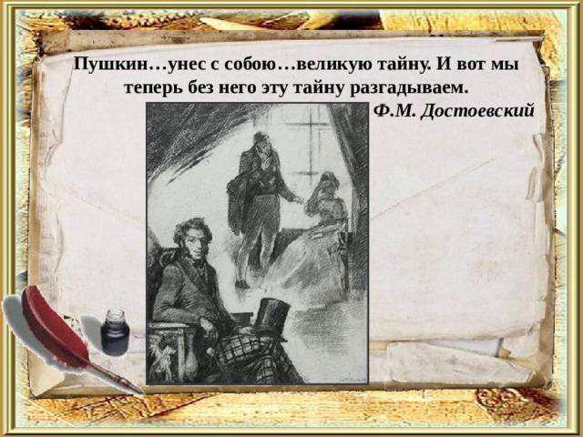 Пушкин…унес с собою…великую тайну. И вот мы теперь без него эту тайну разгадываем.                                                                    Ф.М. Достоевский     