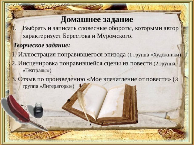 Домашнее задание Выбрать и записать словесные обороты, которыми автор характеризует Берестова и Муромского.  Творческое задание: 1. Иллюстрация понравившегося эпизода (1 группа «Художники) 2. Инсценировка понравившейся сцены из повести (2 группа «Театралы») 3. Отзыв по произведению «Мое впечатление от повести» ( 3 группа «Литераторы») 