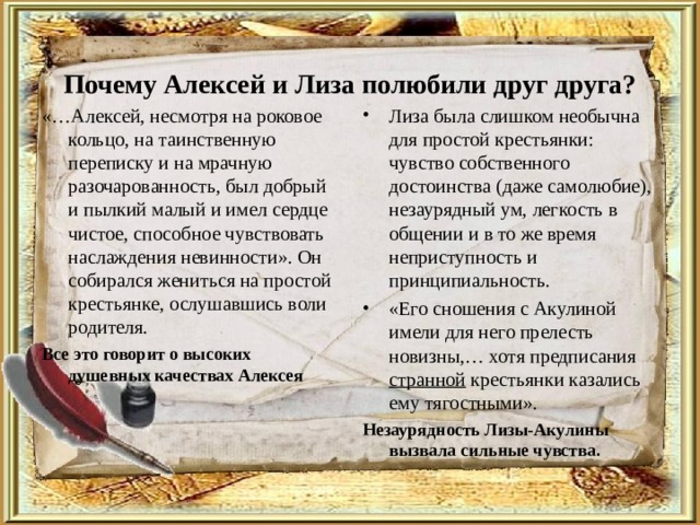 Почему Алексей и Лиза полюбили друг друга?   «…Алексей, несмотря на роковое кольцо, на таинственную переписку и на мрачную разочарованность, был добрый и пылкий малый и имел сердце чистое, способное чувствовать наслаждения невинности». Он собирался жениться на простой крестьянке, ослушавшись воли родителя. Все это говорит о высоких душевных качествах Алексея Лиза была слишком необычна для простой крестьянки: чувство собственного достоинства (даже самолюбие), незаурядный ум, легкость в общении и в то же время неприступность и принципиальность. «Его сношения с Акулиной имели для него прелесть новизны,… хотя предписания странной крестьянки казались ему тягостными». Незаурядность Лизы-Акулины вызвала сильные чувства.  
