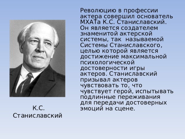  Революцию в профессии актера совершил основатель МХАТа К.С. Станиславский. Он является создателем знаменитой актерской системы, так называемой Системы Станиславского, целью которой является достижение максимальной психологической достоверности игры актеров. Станиславский призывал актеров чувствовать то, что чувствует герой, испытывать подлинные переживания для передачи достоверных эмоций на сцене. К.С. Станиславский 