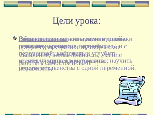 Цели урока: Воспитательная : воспитать интерес к предмету, аккуратность, творческое мышление, внимательность, умение работать самостоятельно. Образовательная : ознакомить детей с понятием «решение неравенства» и с основными свойствами, использующиеся при решении неравенств. Развивающая : развить умения и навыки решения неравенств с одной переменной; закрепить и углубить знания учащихся в математике; научить решать неравенства с одной переменной. 