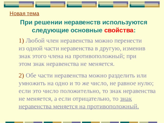 Новая тема  При решении неравенств используются следующие основные свойства :  1) Любой член неравенства можно перенести из одной части неравенства в другую, изменив знак этого члена на противоположный; при этом знак неравенства не меняется.  2) Обе части неравенства можно разделить или умножить на одно и то же число, не равное нулю; если это число положительно, то знак неравенства не меняется, а если отрицательно, то знак неравенства меняется на противоположный. 