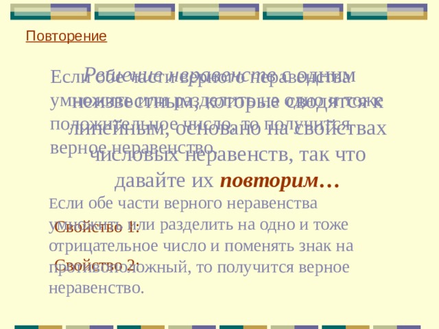 Повторение Решение неравенств с одним неизвестным, которые сводятся к линейным, основано на свойствах числовых неравенств, так что давайте их повторим…  Если обе части верного неравенства умножить или разделить на одно и тоже положительное число, то получится верное неравенство.  Е сли обе части верного неравенства умножить или разделить на одно и тоже отрицательное число и поменять знак на противоположный, то получится верное неравенство. Свойство 1: Свойство 2: 