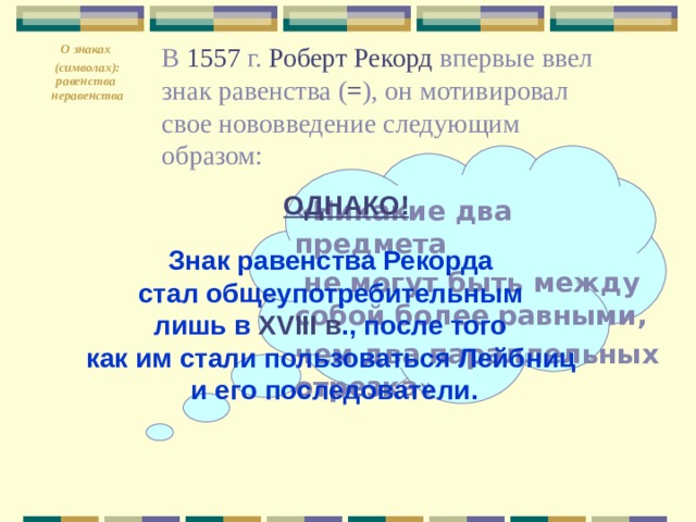 О знаках  ( символах ) : равенства неравенства  В 1557 г. Роберт Рекорд впервые ввел знак равенства ( = ), он мотивировал свое нововведение следующим образом: ОДНАКО! «Никакие два предмета  не могут быть между собой более равными, чем два параллельных отрезка»  Знак равенства Рекорда стал общеупотребительным лишь в XVIII в ., после того как им стали пользоваться Лейбниц и его последователи. 