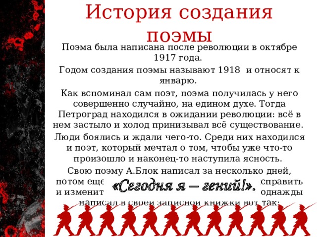 История создания поэмы Поэма была написана после революции в октябре 1917 года. Годом создания поэмы называют 1918 и относят к январю.  Как вспоминал сам поэт, поэма получилась у него совершенно случайно, на едином духе. Тогда Петроград находился в ожидании революции: всё в нем застыло и холод принизывал всё существование. Люди боялись и ждали чего-то. Среди них находился и поэт, который мечтал о том, чтобы уже что-то произошло и наконец-то наступила ясность. Свою поэму А.Блок написал за несколько дней, потом еще месяц он пытался в ней что-то исправить и изменить. Поэт не раз сам оценивал её и однажды написал в своей записной книжки вот так: 