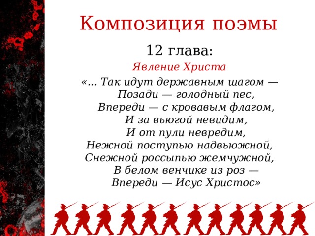 Композиция поэмы 12 глава: Явление Христа «... Так идут державным шагом —      Позади — голодный пес,      Впереди — с кровавым флагом,      И за вьюгой невидим,      И от пули невредим,  Нежной поступью надвьюжной,  Снежной россыпью жемчужной,      В белом венчике из роз —      Впереди — Исус Христос»   