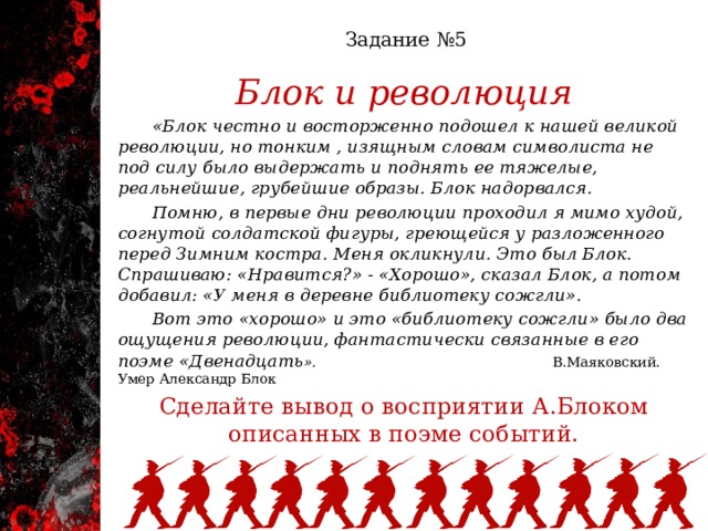  Задание №5   Блок и революция  «Блок честно и восторженно подошел к нашей великой революции, но тонким , изящным словам символиста не под силу было выдержать и поднять ее тяжелые, реальнейшие, грубейшие образы. Блок надорвался.  Помню, в первые дни революции проходил я мимо худой, согнутой солдатской фигуры, греющейся у разложенного перед Зимним костра. Меня окликнули. Это был Блок. Спрашиваю: «Нравится?» - «Хорошо», сказал Блок, а потом добавил: «У меня в деревне библиотеку сожгли».  Вот это «хорошо» и это «библиотеку сожгли» было два ощущения революции, фантастически связанные в его поэме «Двенадцать ». В.Маяковский. Умер Александр Блок Сделайте вывод о восприятии А.Блоком описанных в поэме событий. 