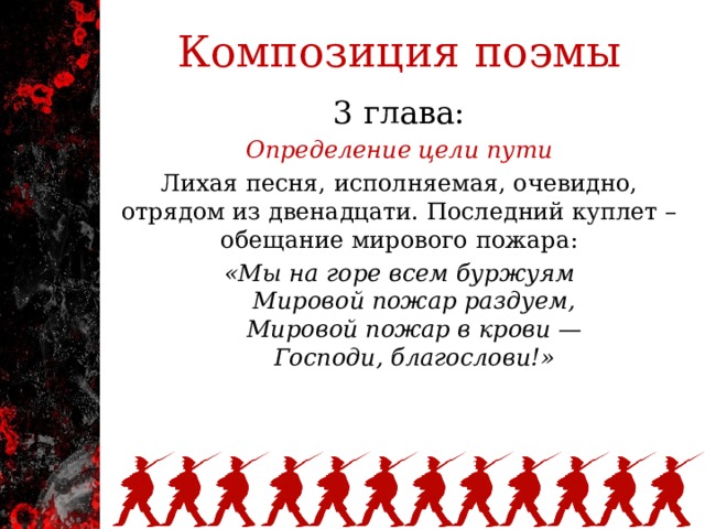 Композиция поэмы 3 глава: Определение цели пути Лихая песня, исполняемая, очевидно, отрядом из двенадцати. Последний куплет – обещание мирового пожара: «Мы на горе всем буржуям      Мировой пожар раздуем,      Мировой пожар в крови —      Господи, благослови!»   