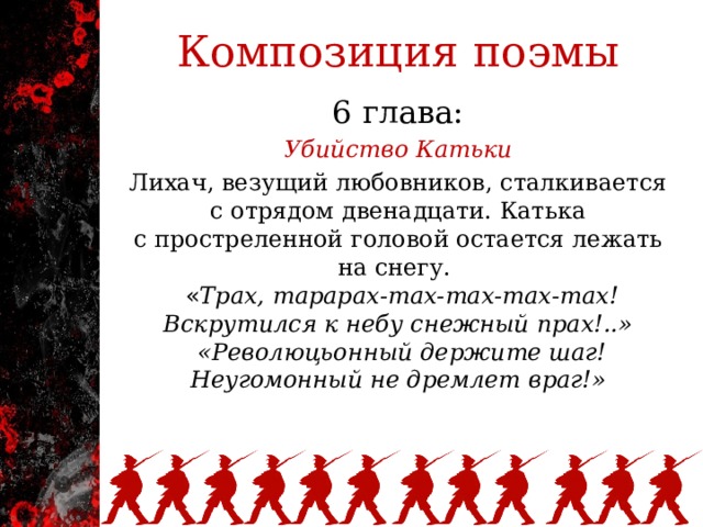 Композиция поэмы 6 глава: Убийство Катьки Лихач, везущий любовников, сталкивается с отрядом двенадцати. Катька с простреленной головой остается лежать на снегу.   « Трах, тарарах-тах-тах-тах-тах!  Вскрутился к небу снежный прах!..»  «Революцьонный держите шаг!  Неугомонный не дремлет враг!»   