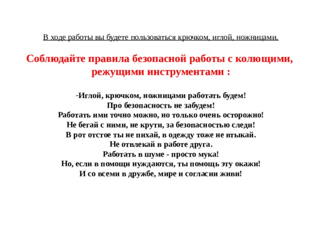 В ходе работы вы будете пользоваться крючком, иглой, ножницами.  Соблюдайте правила безопасной работы с колющими, режущими инструментами :  Иглой, крючком, ножницами работать будем! Про безопасность не забудем! Работать ими точно можно, но только очень осторожно! Не бегай с ними, не крути, за безопасностью следи! В рот отстое ты не пихай, в одежду тоже не втыкай. Не отвлекай в работе друга. Работать в шуме - просто мука! Но, если в помощи нуждаются, ты помощь эту окажи! И со всеми в дружбе, мире и согласии живи!  