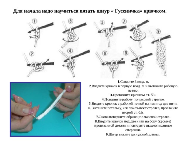 Для начала надо научиться вязать шнур « Гусеничка» крючком.  1. Свяжите 3 возд. п.  2. Введите крючок в первую возд. п. и вытяните рабочую петлю.  3. Провяжите крючком ст. б/н.  4. Поверните работу по часовой стрелке.  5. Введите крючок с рабочей петлей на нем под две нити.  6. Вытяните петельку, как показывает стрелка, провяжите второй ст. б/н.  7. Снова поверните образец по часовой стрелке.  8. Введите крючок под две нити на боку (кромке) провязанной детали и повторите вышеописанные операции.  9. Шнур вяжите до нужной длины.  