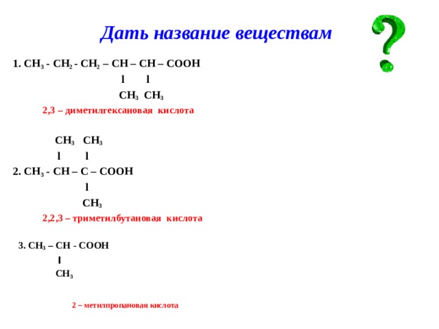 Дать название веществам 1. СН 3 - СН 2 - СН 2 – СН – СН – СООН  l l  СН 3 СН 3  2,3 – диметилгексановая кислота   СН 3 СН 3  l l 2. СН 3 - СН – С – СООН  l  СН 3  2,2,3 – триметилбутановая кислота   3. CH 3 – CH - COOH  ׀  CH 3     2 – метилпропановая кислота   