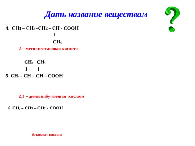 Дать название веществам 4. СН 3 – СН 2 –СН 2 – СН - СООН  l  СН 3  2 – метилпентановая кислота   СН 3 СН 3  l l 5. СН 3 - СН – СН – СООН    2,3 – диметилбутановая кислота   6. CH 3 – CH 2 – СН 2 - COOH       бутановая кислота   