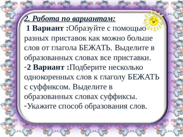 2. Работа по вариантам:  1 Вариант : Образуйте с помощью разных приставок как можно больше слов от глагола БЕЖАТЬ. Выделите в образованных словах все приставки. 2 Вариант : Подберите несколько однокоренных слов к глаголу БЕЖАТЬ с суффиксом. Выделите в образованных словах суффиксы. Укажите способ образования слов.  