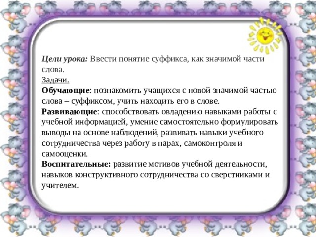     Цели урока:  Ввести понятие суффикса, как значимой части слова. Задачи. Обучающие : познакомить учащихся с новой значимой частью слова – суффиксом, учить находить его в слове. Развивающие : способствовать овладению навыками работы с учебной информацией, умение самостоятельно формулировать выводы на основе наблюдений, развивать навыки учебного сотрудничества через работу в парах, самоконтроля и самооценки. Воспитательные:  развитие мотивов учебной деятельности, навыков конструктивного сотрудничества со сверстниками и учителем. 