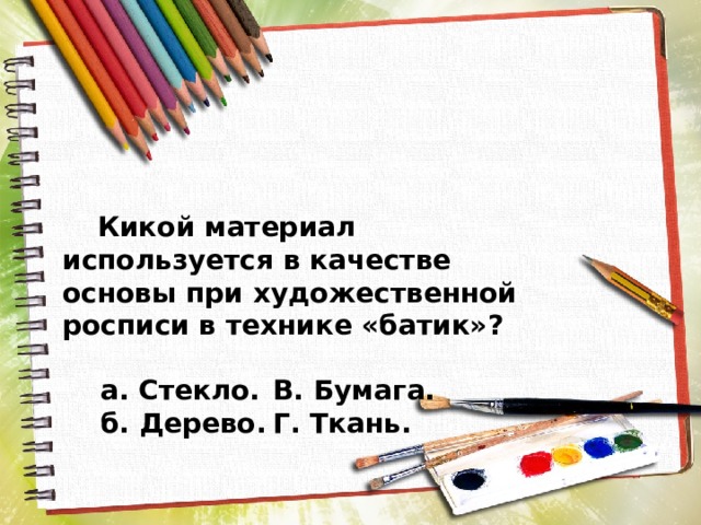  Кикой материал используется в качестве основы при художественной росписи в технике «батик»?   а. Стекло.  В. Бумага.  б. Дерево.  Г. Ткань. 