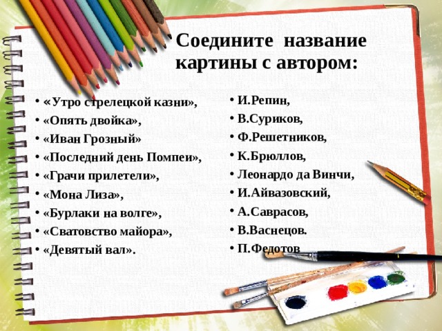 Соедините название картины с автором: И.Репин, В.Суриков, Ф.Решетников, К.Брюллов, Леонардо да Винчи, И.Айвазовский, А.Саврасов, В.Васнецов. П.Федотов « Утро стрелецкой казни», «Опять двойка», «Иван Грозный» «Последний день Помпеи», «Грачи прилетели», «Мона Лиза», «Бурлаки на волге», «Сватовство майора», «Девятый вал». 