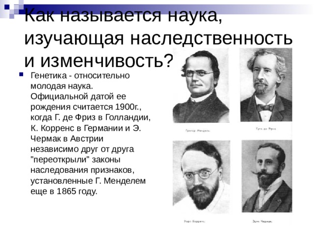 Как называется наука, изучающая наследственность и изменчивость? Генетика - относительно молодая наука. Официальной датой ее рождения считается 1900г., когда Г. де Фриз в Голландии, К. Корренс в Германии и Э. Чермак в Австрии независимо друг от друга 