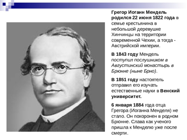 Грегор Иоганн Мендель  родился  22 июня 1822 года в семье крестьянина в небольшой деревушке Хинчинцы на территории современной Чехии, а тогда - Австрийской империи. В 1843 году Мендель поступил послушником в Августинский монастырь в Брюнне (ныне Брно) . В 1851 году настоятель отправил его изучать естественные науки в Венский университет.  6 января 1884 года отца Грегора (Иоганна Менделя) не стало. Он похоронен в родном Брюнне. Слава как ученого пришла к Менделю уже после смерти. 