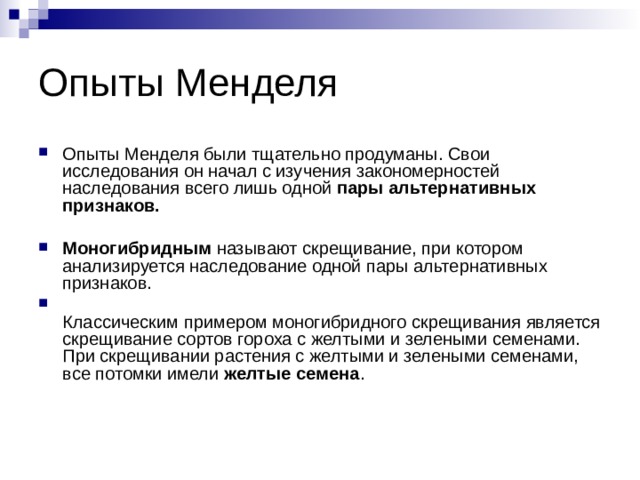 Опыты Менделя Опыты Менделя были тщательно продуманы. Свои исследования он начал с изучения закономерностей наследования всего лишь одной пары альтернативных признаков.   Моногибридным называют скрещивание, при котором анализируется наследование одной пары альтернативных признаков.  Классическим примером моногибридного скрещивания является скрещивание сортов гороха с желтыми и зелеными семенами. При скрещивании растения с желтыми и зелеными семенами, все потомки имели желтые семена . 