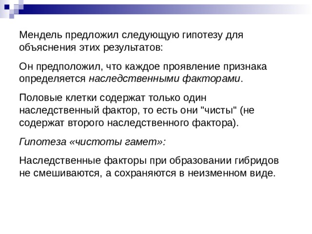 Мендель предложил следующую гипотезу для объяснения этих результатов: Он предположил, что каждое проявление признака определяется наследственными факторами . Половые клетки содержат только один наследственный фактор, то есть они 